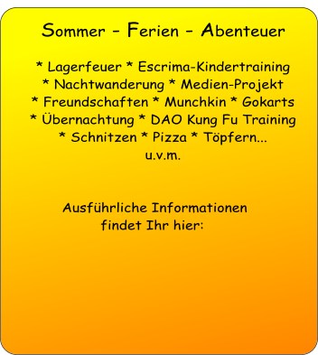 Sommer - Ferien - Abenteuer   * Lagerfeuer * Escrima-Kindertraining * Nachtwanderung * Medien-Projekt * Freundschaften * Munchkin * Gokarts  * Übernachtung * DAO Kung Fu Training  * Schnitzen * Pizza * Töpfern...  u.v.m.    Ausführliche Informationen  findet Ihr hier:   