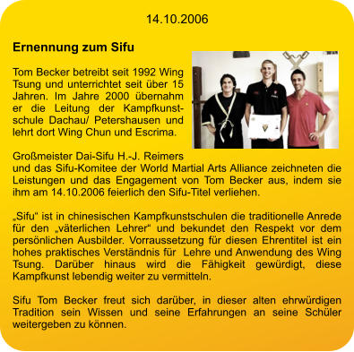 14.10.2006  Ernennung zum Sifu  Tom Becker betreibt seit 1992 Wing Tsung und unterrichtet seit über 15 Jahren. Im Jahre 2000 übernahm er die Leitung der Kampfkunstschule Dachau/ Petershausen und lehrt dort Wing Chun und Escrima.  Großmeister Dai-Sifu H.-J. Reimers und das Sifu-Komitee der World Martial Arts Alliance zeichneten die Leistungen und das Engagement von Tom Becker aus, indem sie ihm am 14.10.2006 feierlich den Sifu-Titel verliehen.  „Sifu“ ist in chinesischen Kampfkunstschulen die traditionelle Anrede für den „väterlichen Lehrer“ und bekundet den Respekt vor dem persönlichen Ausbilder. Vorraussetzung für diesen Ehrentitel ist ein hohes praktisches Verständnis für  Lehre und Anwendung des Wing Tsung. Darüber hinaus wird die Fähigkeit gewürdigt, diese Kampfkunst lebendig weiter zu vermitteln.  Sifu Tom Becker freut sich darüber, in dieser alten ehrwürdigen Tradition sein Wissen und seine Erfahrungen an seine Schüler weitergeben zu können.