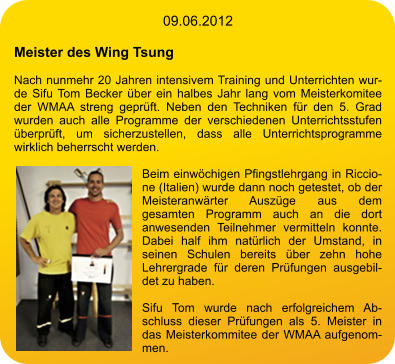 09.06.2012  Meister des Wing Tsung  Nach nunmehr 20 Jahren intensivem Training und Unterrichten wurde Sifu Tom Becker über ein halbes Jahr lang vom Meisterkomitee der WMAA streng geprüft. Neben den Techniken für den 5. Grad wurden auch alle Programme der verschiedenen Unterrichtsstufen überprüft, um sicherzustellen, dass alle Unterrichtsprogramme wirklich beherrscht werden.  Beim einwöchigen Pfingstlehrgang in Riccione (Italien) wurde dann noch getestet, ob der Meisteranwärter Auszüge aus dem gesamten Programm auch an die dort anwesenden Teilnehmer vermitteln konnte. Dabei half ihm natürlich der Umstand, in seinen Schulen bereits über zehn hohe Lehrergrade für deren Prüfungen ausgebildet zu haben.  Sifu Tom wurde nach erfolgreichem Abschluss dieser Prüfungen als 5. Meister in das Meisterkommitee der WMAA aufgenommen.