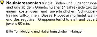Neuinteressenten für die Kinder- und Jugendgruppe sind uns ab dem Grundschulalter (7 Jahre) jederzeit zu einem kostenlosen und unverbindlichen Schnuppertraining willkommen. Dieses Probetraining findet während des regulären Gruppenunterrichts statt und dauert jeweils 60 min.  Bitte Turnkleidung und Hallenturnschuhe mitbringen.